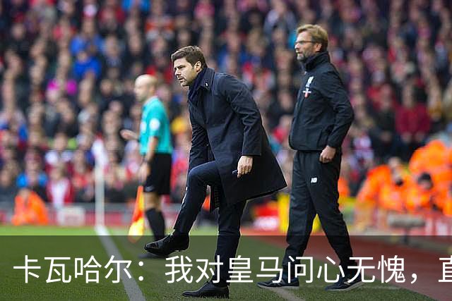 卡瓦哈尔：我对皇马问心无愧，直到最后一天都全力以赴