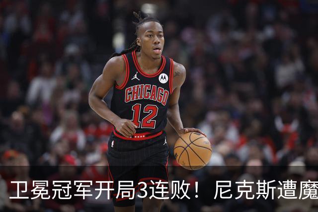 卫冕冠军开局3连败！尼克斯遭魔术逆转 布伦森28分小瓦23+13+9