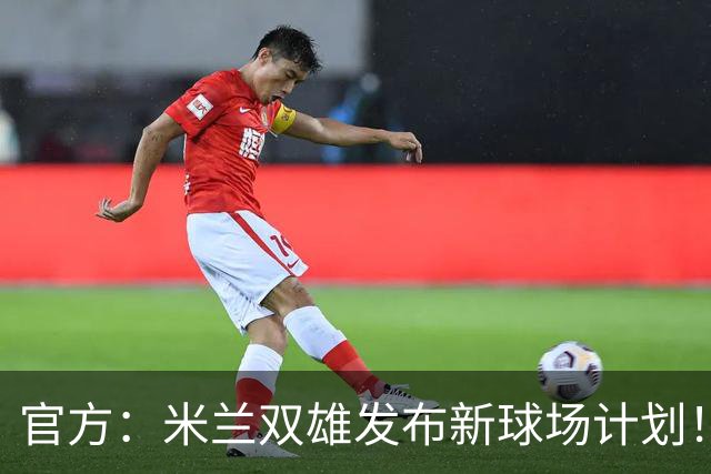 官方：米兰双雄发布新球场计划！梅西计划继续为迈阿密国际效力！