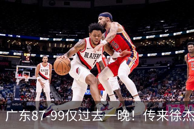 广东87-99仅过去一晚！传来徐杰、亚帅的重要消息，杨鸣说得很实在