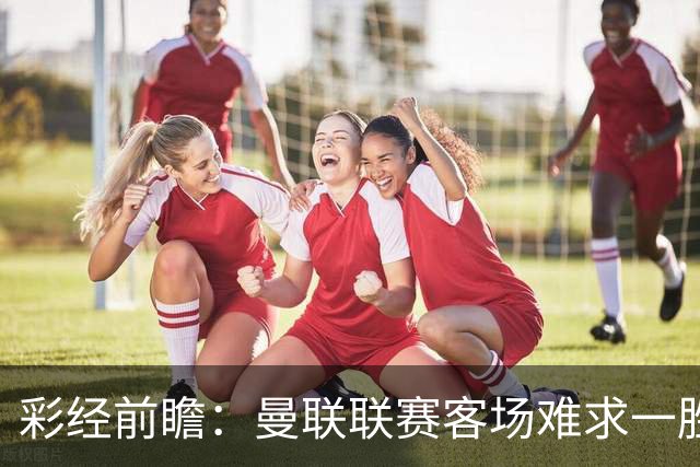 彩经前瞻：曼联联赛客场难求一胜，切尔西主场进攻强势