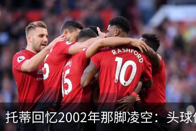 托蒂回忆2002年那脚凌空：头球停球后转身抽射死角