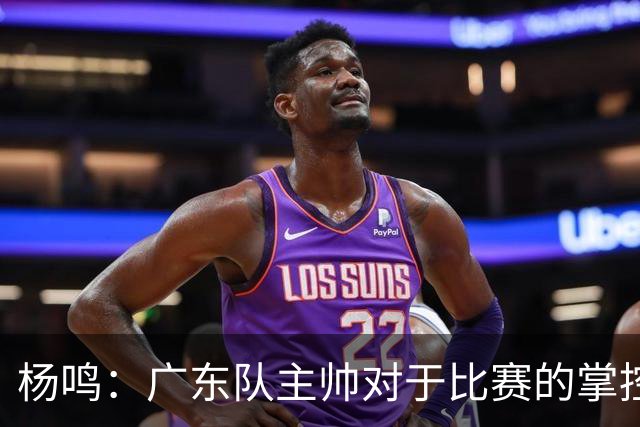 杨鸣：广东队主帅对于比赛的掌控和熟悉程度都很难让人理解