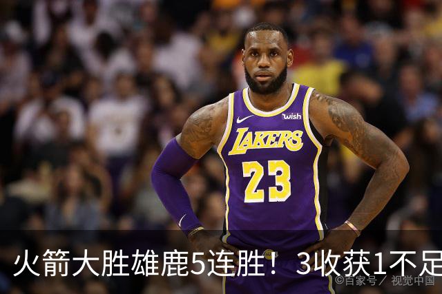火箭大胜雄鹿5连胜！3收获1不足，双枪47分+饼王奇兵，残阵仍赢球