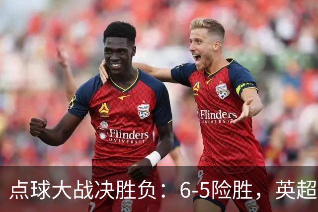 点球大战决胜负：6-5险胜，英超领头羊艰难晋级，布莱顿惨遭淘汰