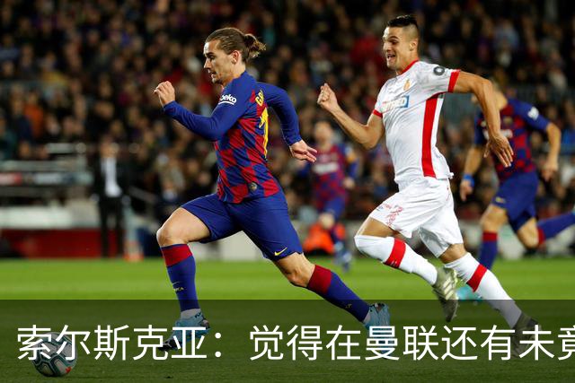 索尔斯克亚：觉得在曼联还有未竟之事 年初接触时从未要更长合同