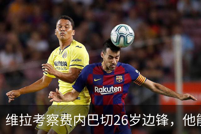 维拉考察费内巴切26岁边锋，他能解开左路轮换难题吗？