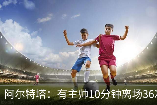 阿尔特塔：有主帅10分钟离场36次不吃牌，我在剪视频