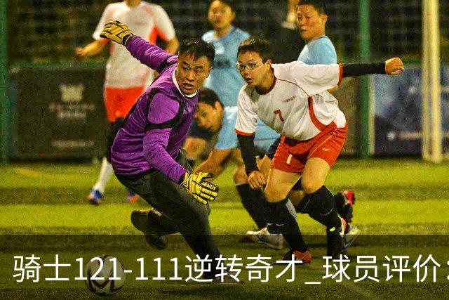 骑士121-111逆转奇才 球员评价：4人优秀，6人及格